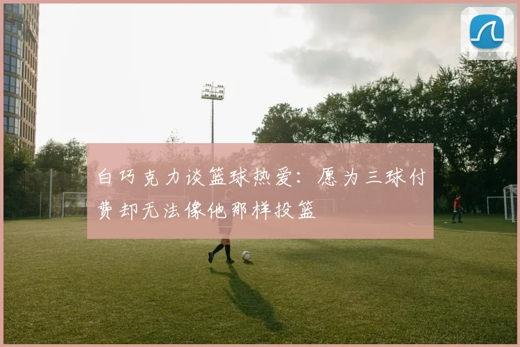 白巧克力谈篮球热爱：愿为三球付费却无法像他那样投篮