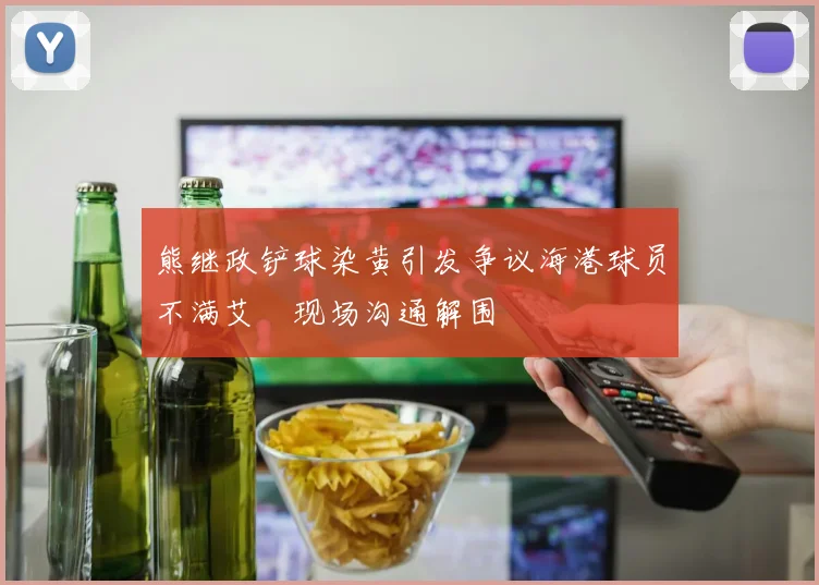 熊继政铲球染黄引发争议海港球员不满艾堃现场沟通解围