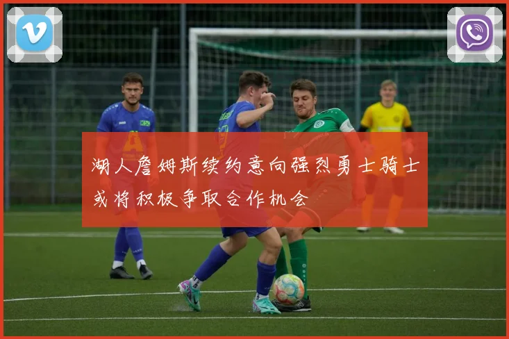 湖人詹姆斯续约意向强烈勇士骑士或将积极争取合作机会