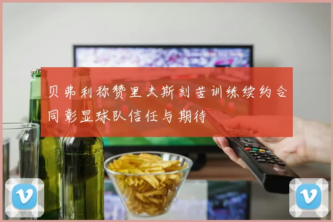 贝弗利称赞里夫斯刻苦训练续约合同彰显球队信任与期待