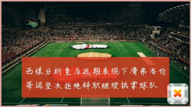 西媒分析皇马近期表现下滑弗洛伦蒂诺坚决拒绝辞职继续执掌球队