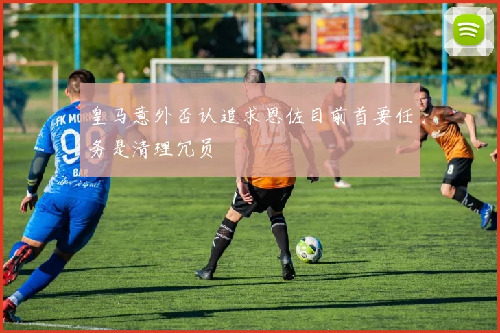 皇马意外否认追求恩佐目前首要任务是清理冗员
