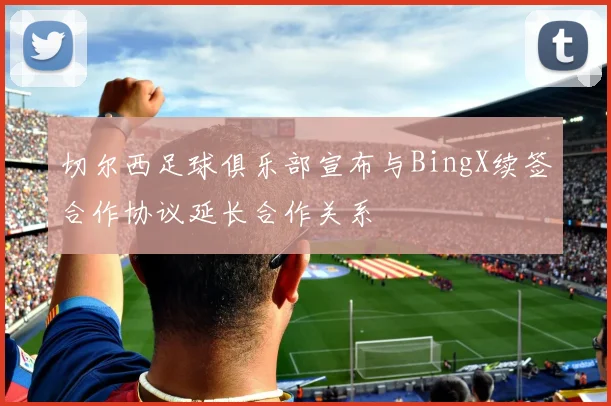 切尔西足球俱乐部宣布与BingX续签合作协议延长合作关系