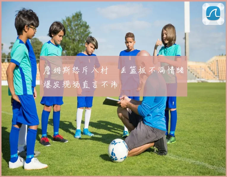 詹姆斯怒斥八村塁丢篮板不满情绪爆发现场直言不讳