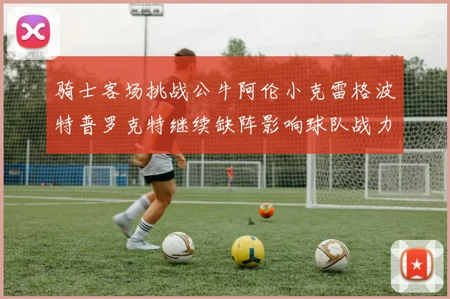 骑士客场挑战公牛阿伦小克雷格波特普罗克特继续缺阵影响球队战力