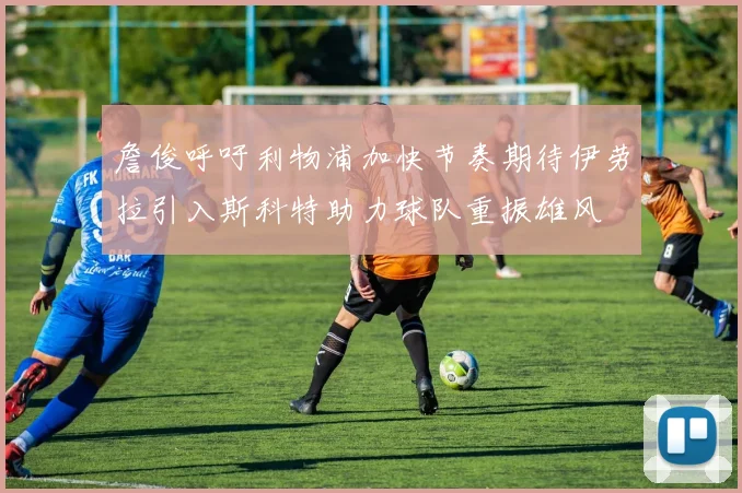 詹俊呼吁利物浦加快节奏期待伊劳拉引入斯科特助力球队重振雄风