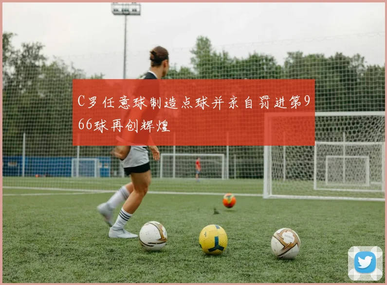 C罗任意球制造点球并亲自罚进第966球再创辉煌