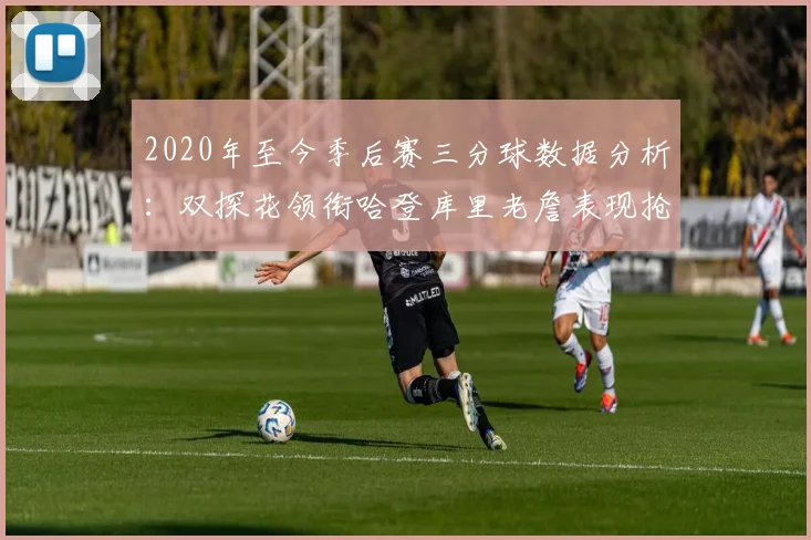 2020年至今季后赛三分球数据分析：双探花领衔哈登库里老詹表现抢眼