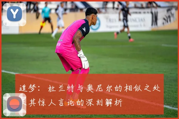 追梦：杜兰特与奥尼尔的相似之处及其惊人言论的深刻解析
