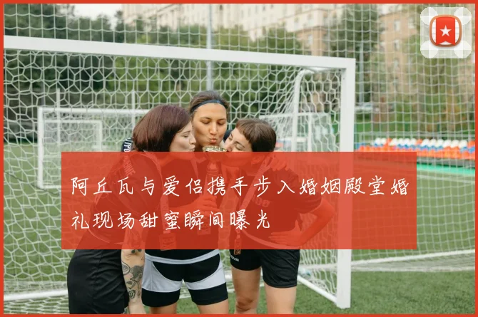 阿丘瓦与爱侣携手步入婚姻殿堂婚礼现场甜蜜瞬间曝光