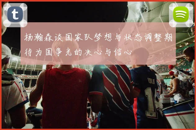 杨瀚森谈国家队梦想与状态调整期待为国争光的决心与信心