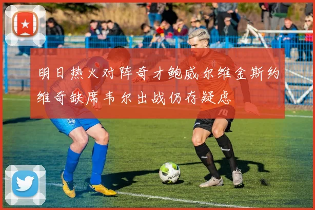 明日热火对阵奇才鲍威尔维金斯约维奇缺席韦尔出战仍存疑虑