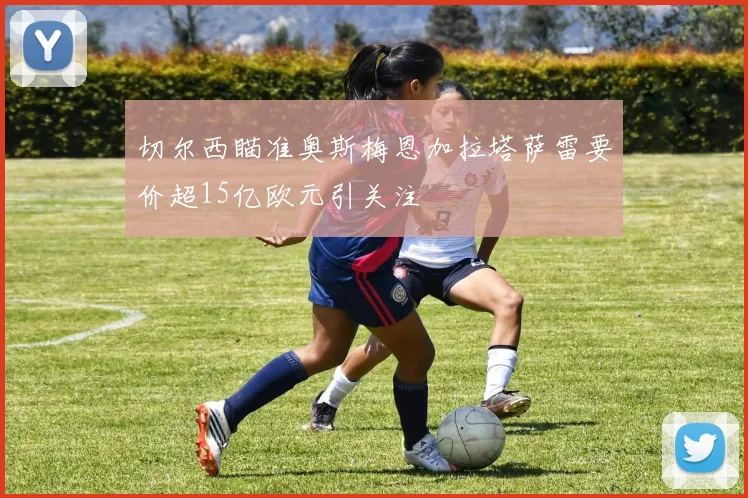 切尔西瞄准奥斯梅恩加拉塔萨雷要价超15亿欧元引关注