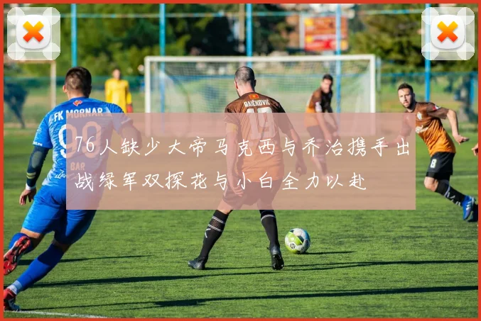 76人缺少大帝马克西与乔治携手出战绿军双探花与小白全力以赴