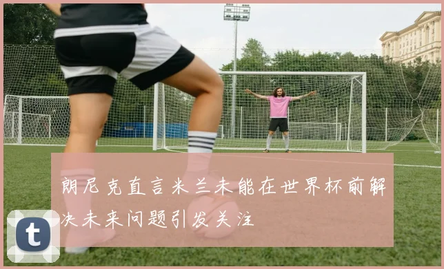 朗尼克直言米兰未能在世界杯前解决未来问题引发关注