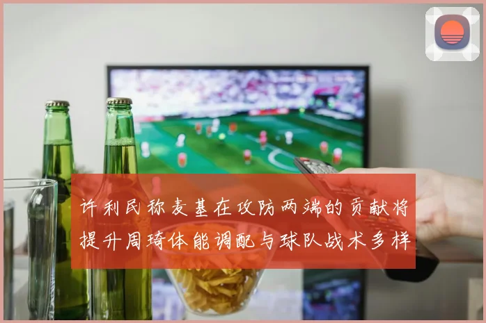 许利民称麦基在攻防两端的贡献将提升周琦体能调配与球队战术多样性