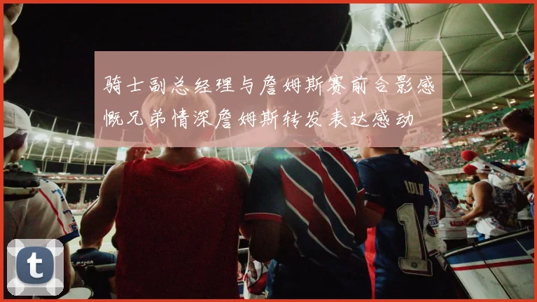 骑士副总经理与詹姆斯赛前合影感慨兄弟情深詹姆斯转发表达感动