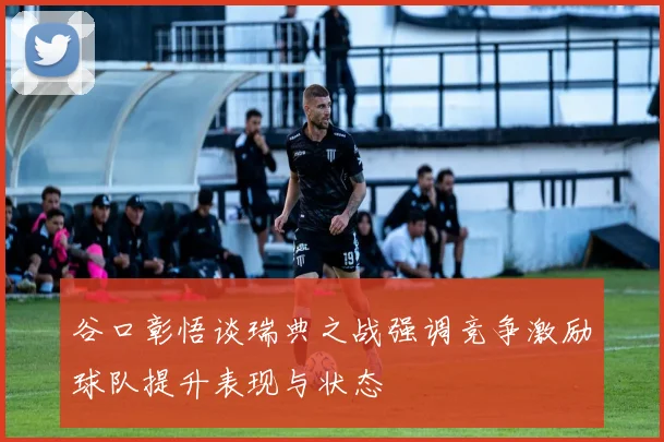 谷口彰悟谈瑞典之战强调竞争激励球队提升表现与状态