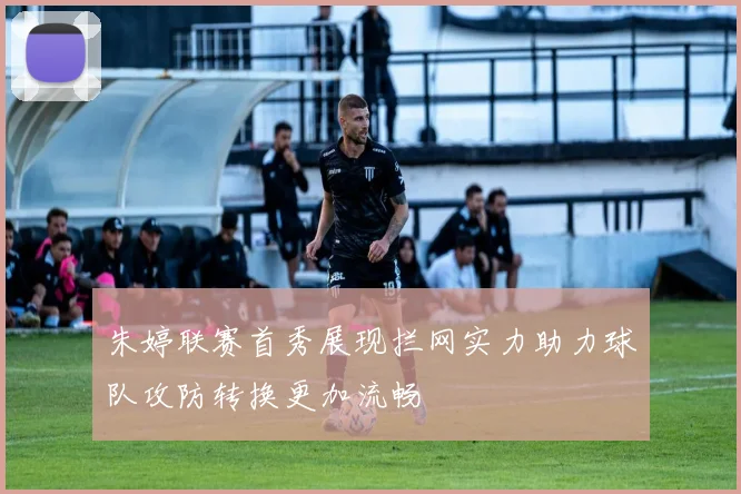 朱婷联赛首秀展现拦网实力助力球队攻防转换更加流畅
